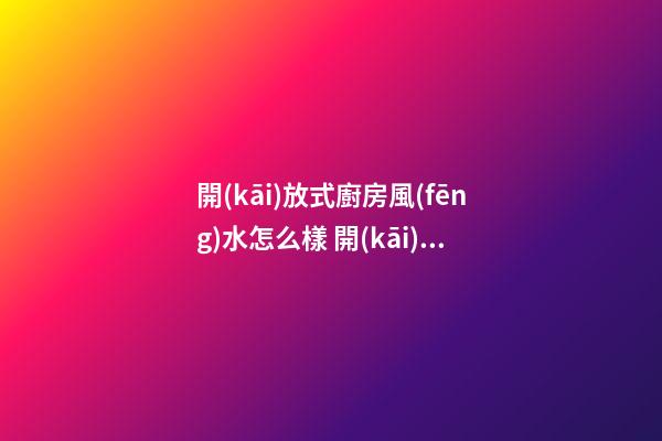 開(kāi)放式廚房風(fēng)水怎么樣 開(kāi)放式廚房有好風(fēng)水嗎